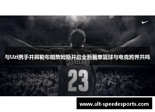 与Uzi携手并肩勒布朗詹姆斯开启全新篇章篮球与电竞跨界共鸣