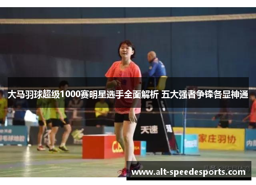 大马羽球超级1000赛明星选手全面解析 五大强者争锋各显神通