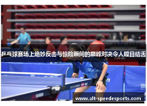 乒乓球赛场上绝妙反击与惊险瞬间的巅峰对决令人瞠目结舌