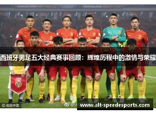 西班牙男足五大经典赛事回顾：辉煌历程中的激情与荣耀