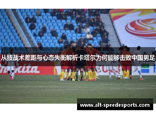 从技战术差距与心态失衡解析卡塔尔为何能够击败中国男足 从技战术差距与心态失衡解析卡塔尔为何能够击败中国男足