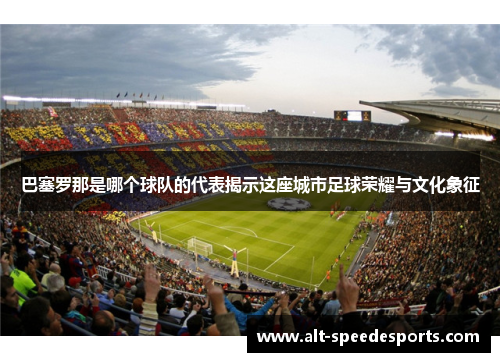 巴塞罗那是哪个球队的代表揭示这座城市足球荣耀与文化象征