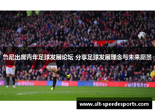鲁尼出席青年足球发展论坛 分享足球发展理念与未来愿景 鲁尼出席青年足球发展论坛 分享足球发展理念与未来愿景